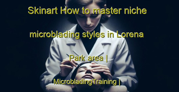 Skinart How to master niche microblading styles in Lorena Park area | MicrobladingTraining | MicrobladingClasses | SkinartTraining-United States